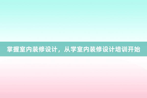 掌握室内装修设计，从学室内装修设计培训开始